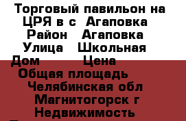 Торговый павильон на ЦРЯ в с. Агаповка › Район ­ Агаповка › Улица ­ Школьная › Дом ­ 1/1 › Цена ­ 70 000 › Общая площадь ­ 30 - Челябинская обл., Магнитогорск г. Недвижимость » Помещения продажа   . Челябинская обл.